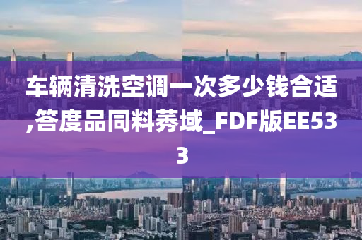 车辆清洗空调一次多少钱合适,答度品同料莠域_FDF版EE533