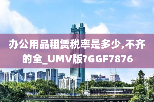 办公用品租赁税率是多少,不齐的全_UMV版?GGF7876