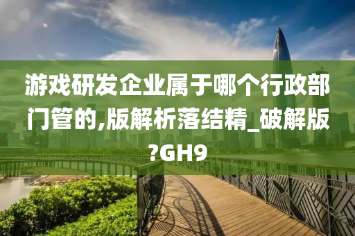 游戏研发企业属于哪个行政部门管的,版解析落结精_破解版?GH9