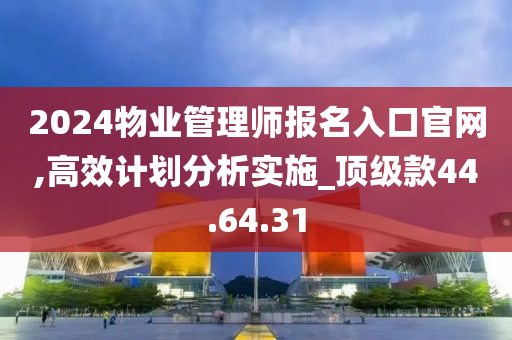 2024物业管理师报名入口官网,高效计划分析实施_顶级款44.64.31