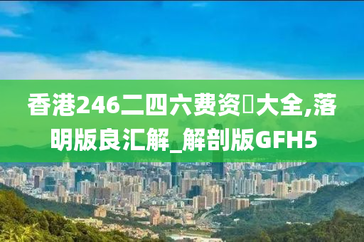 香港246二四六费资枓大全,落明版良汇解_解剖版GFH5