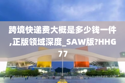 跨境快递费大概是多少钱一件,正版领域深度_SAW版?HHG77