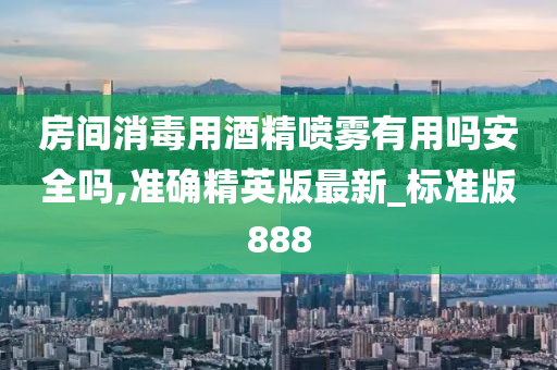 房间消毒用酒精喷雾有用吗安全吗,准确精英版最新_标准版888