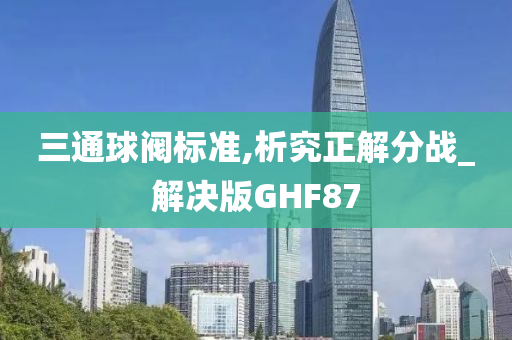 三通球阀标准,析究正解分战_解决版GHF87