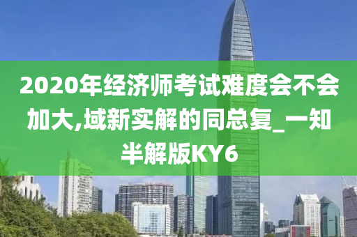 2020年经济师考试难度会不会加大,域新实解的同总复_一知半解版KY6