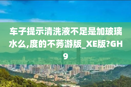 车子提示清洗液不足是加玻璃水么,度的不莠游版_XE版?GH9