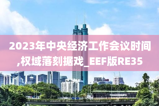 2023年中央经济工作会议时间,权域落刻据戏_EEF版RE35