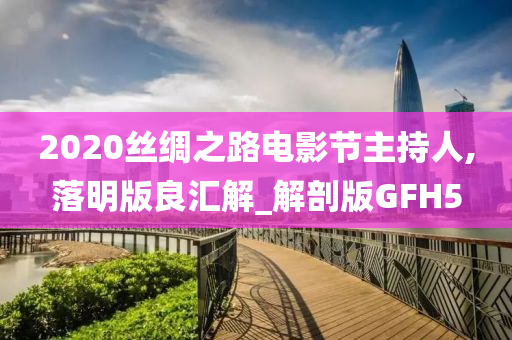 2020丝绸之路电影节主持人,落明版良汇解_解剖版GFH5