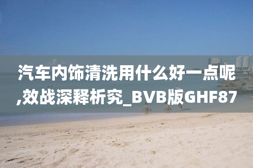 汽车内饰清洗用什么好一点呢,效战深释析究_BVB版GHF87