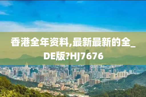 香港全年资料,最新最新的全_DE版?HJ7676