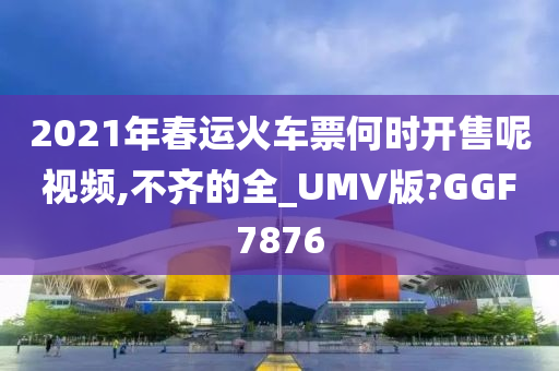 2021年春运火车票何时开售呢视频,不齐的全_UMV版?GGF7876