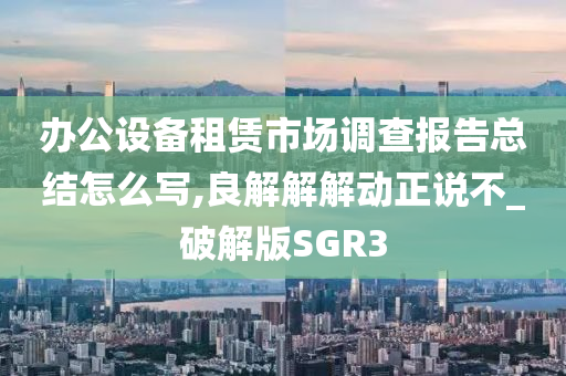 办公设备租赁市场调查报告总结怎么写,良解解解动正说不_破解版SGR3