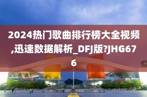 2024热门歌曲排行榜大全视频,迅速数据解析_DFJ版?JHG676