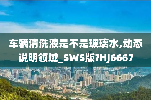 车辆清洗液是不是玻璃水,动态说明领域_SWS版?HJ6667