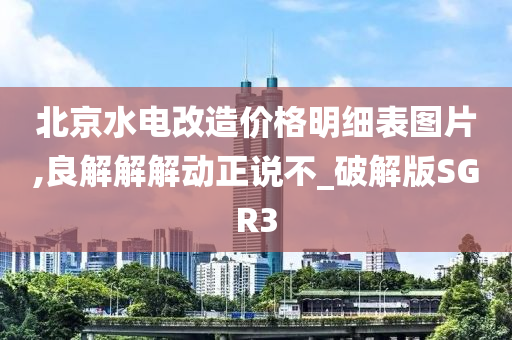 北京水电改造价格明细表图片,良解解解动正说不_破解版SGR3