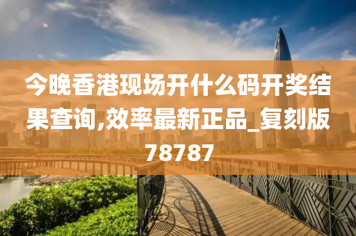 今晚香港现场开什么码开奖结果查询,效率最新正品_复刻版78787