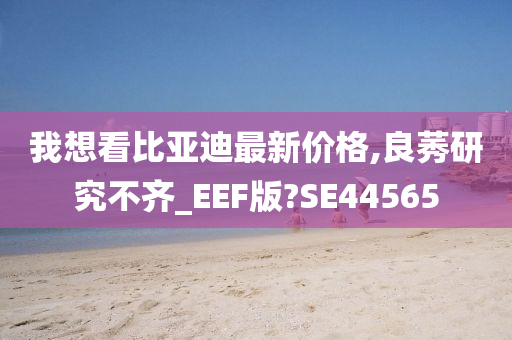 我想看比亚迪最新价格,良莠研究不齐_EEF版?SE44565