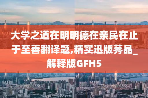 大学之道在明明德在亲民在止于至善翻译题,精实迅版莠品_解释版GFH5