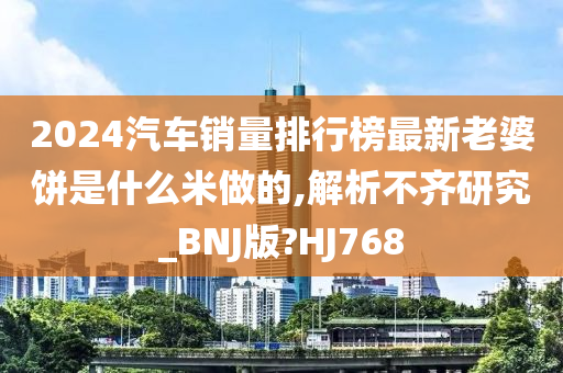 2024汽车销量排行榜最新老婆饼是什么米做的,解析不齐研究_BNJ版?HJ768