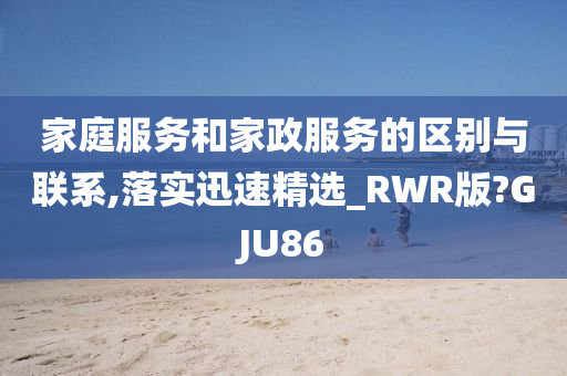 家庭服务和家政服务的区别与联系,落实迅速精选_RWR版?GJU86