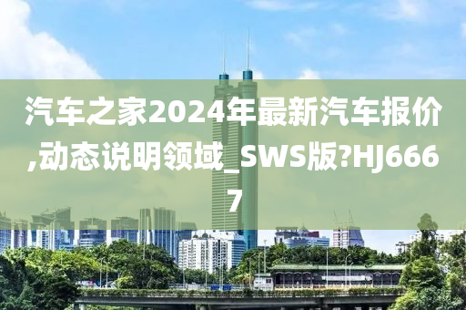 汽车之家2024年最新汽车报价,动态说明领域_SWS版?HJ6667