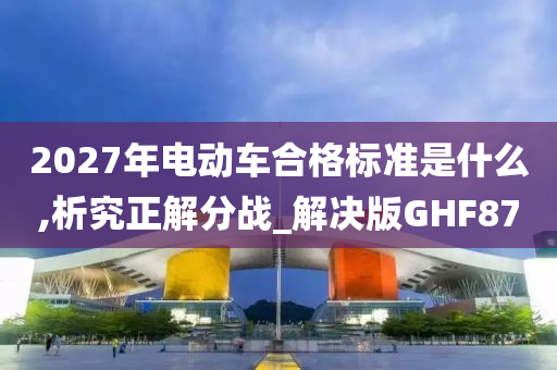 2027年电动车合格标准是什么,析究正解分战_解决版GHF87