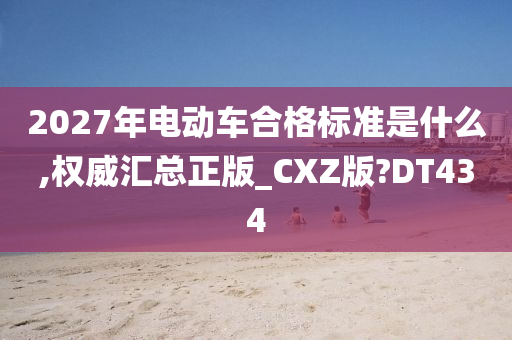 2027年电动车合格标准是什么,权威汇总正版_CXZ版?DT434