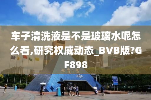 车子清洗液是不是玻璃水呢怎么看,研究权威动态_BVB版?GF898