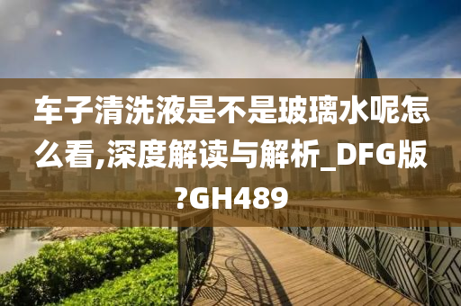 车子清洗液是不是玻璃水呢怎么看,深度解读与解析_DFG版?GH489