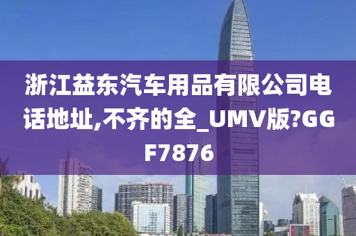 浙江益东汽车用品有限公司电话地址,不齐的全_UMV版?GGF7876