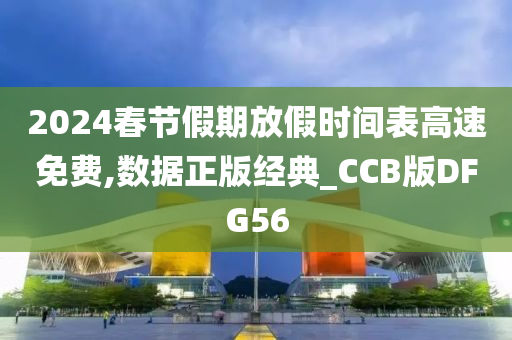 2024春节假期放假时间表高速免费,数据正版经典_CCB版DFG56