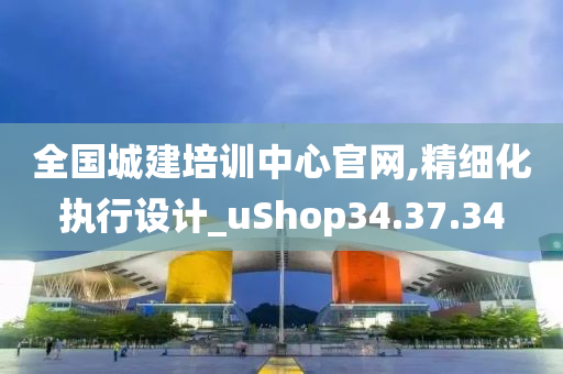 全国城建培训中心官网,精细化执行设计_uShop34.37.34