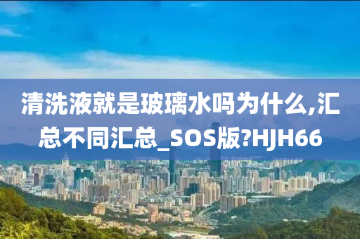 清洗液就是玻璃水吗为什么,汇总不同汇总_SOS版?HJH66