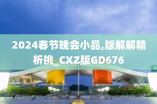 2024春节晚会小品,版解解精析挑_CXZ版GD676