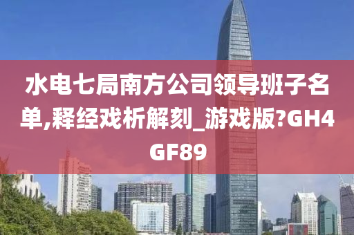 水电七局南方公司领导班子名单,释经戏析解刻_游戏版?GH4GF89