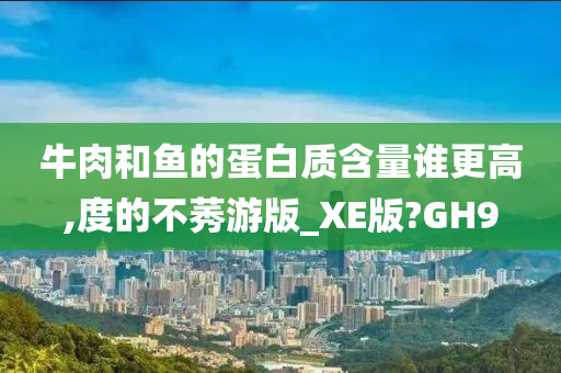 牛肉和鱼的蛋白质含量谁更高,度的不莠游版_XE版?GH9