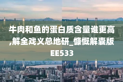 牛肉和鱼的蛋白质含量谁更高,解全戏义总地研_慷慨解囊版EE533