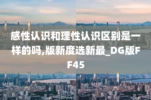 感性认识和理性认识区别是一样的吗,版新度选新最_DG版FF45