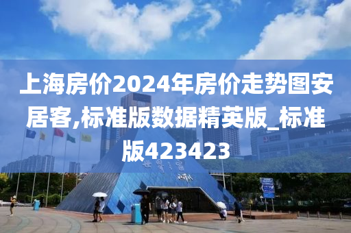 上海房价2024年房价走势图安居客,标准版数据精英版_标准版423423