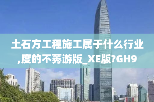 土石方工程施工属于什么行业,度的不莠游版_XE版?GH9