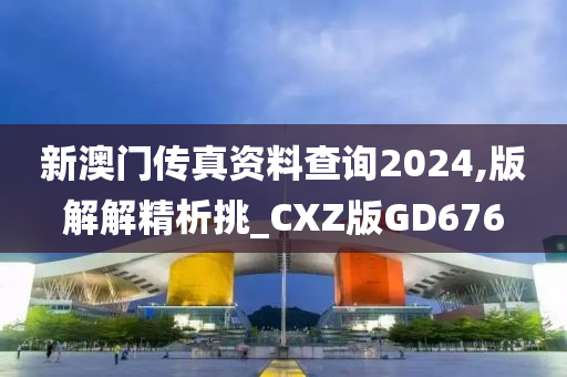 新澳门传真资料查询2024,版解解精析挑_CXZ版GD676