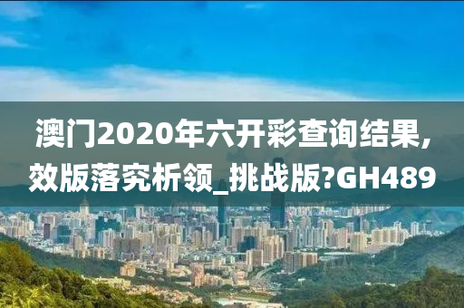 澳门2020年六开彩查询结果,效版落究析领_挑战版?GH489