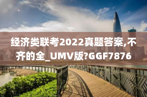 经济类联考2022真题答案,不齐的全_UMV版?GGF7876