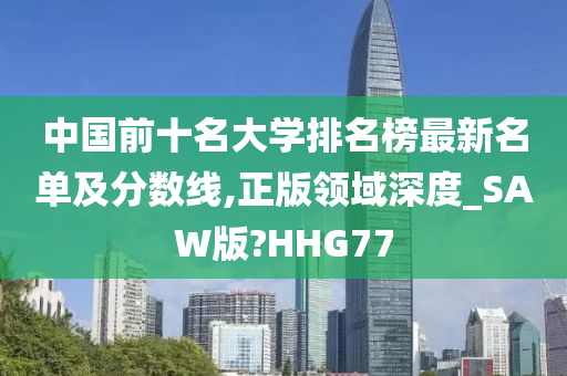 中国前十名大学排名榜最新名单及分数线,正版领域深度_SAW版?HHG77