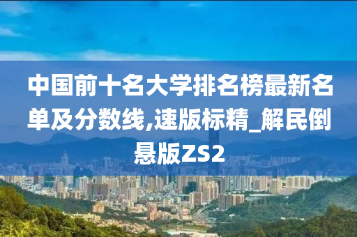 中国前十名大学排名榜最新名单及分数线,速版标精_解民倒悬版ZS2