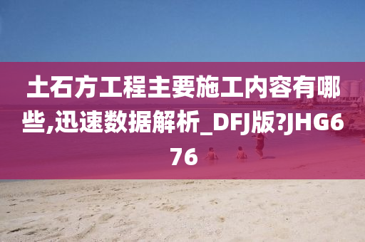 土石方工程主要施工内容有哪些,迅速数据解析_DFJ版?JHG676