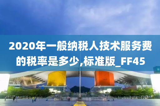 2020年一般纳税人技术服务费的税率是多少,标准版_FF45