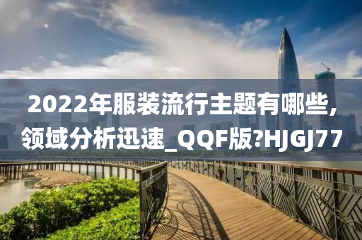 2022年服装流行主题有哪些,领域分析迅速_QQF版?HJGJ77