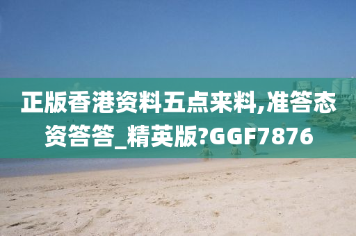 正版香港资料五点来料,准答态资答答_精英版?GGF7876