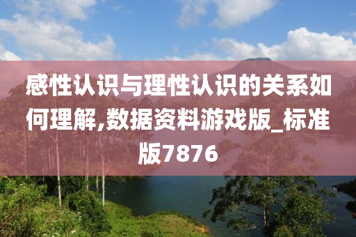 感性认识与理性认识的关系如何理解,数据资料游戏版_标准版7876